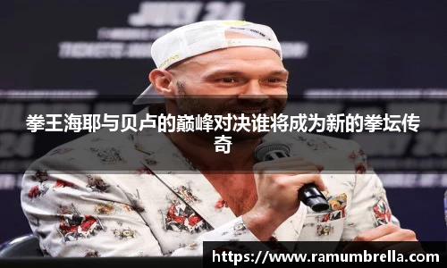 拳王海耶与贝卢的巅峰对决谁将成为新的拳坛传奇